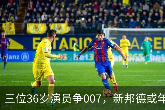 三位36岁演员争007，新邦德或年底前揭晓