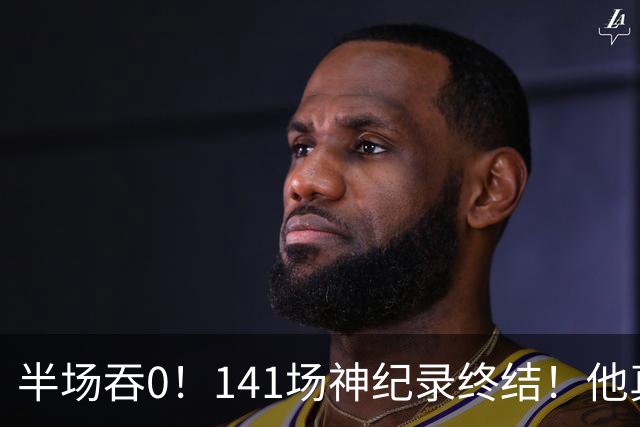 半场吞0！141场神纪录终结！他真能三连MVP？