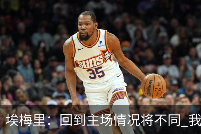 埃梅里：回到主场情况将不同 我们会有更多机会