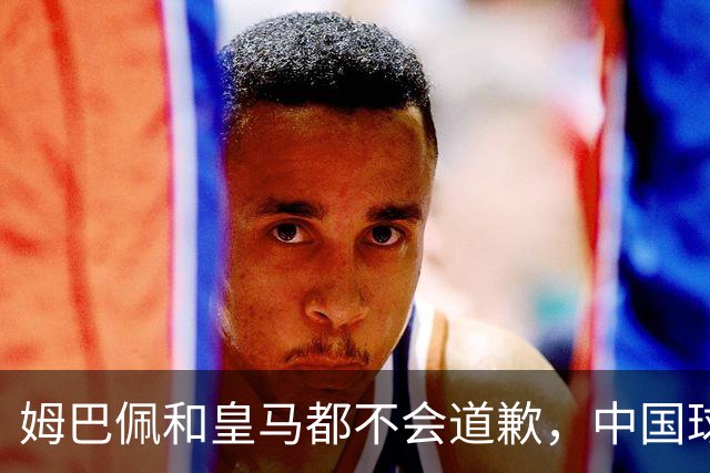 姆巴佩和皇马都不会道歉，中国球迷不用等了