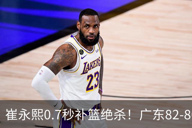 崔永熙0.7秒补篮绝杀！广东82-80险胜江苏 胡明轩13分6助 焦泊乔伤离退