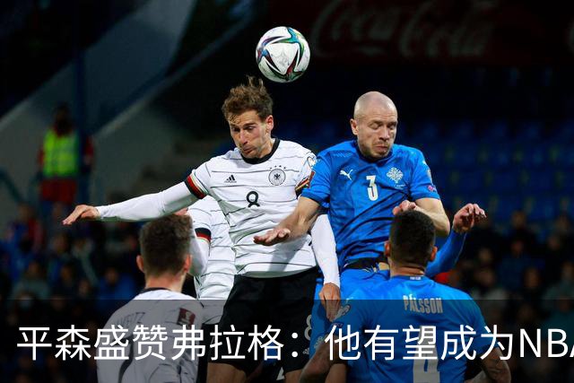 平森盛赞弗拉格：他有望成为NBA未来门面 这小子与众不同