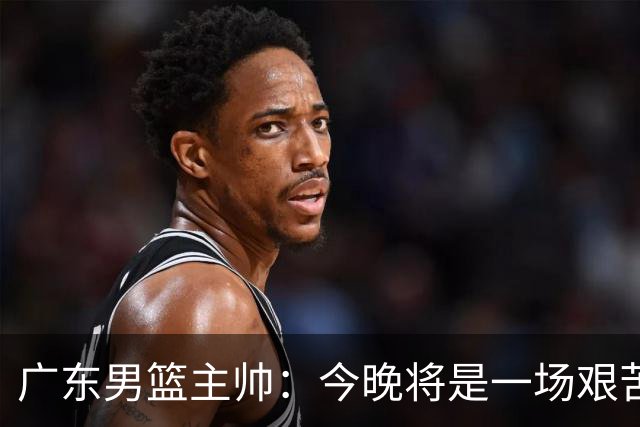 广东男篮主帅：今晚将是一场艰苦的挑战 上海是CBA最出色队伍之一