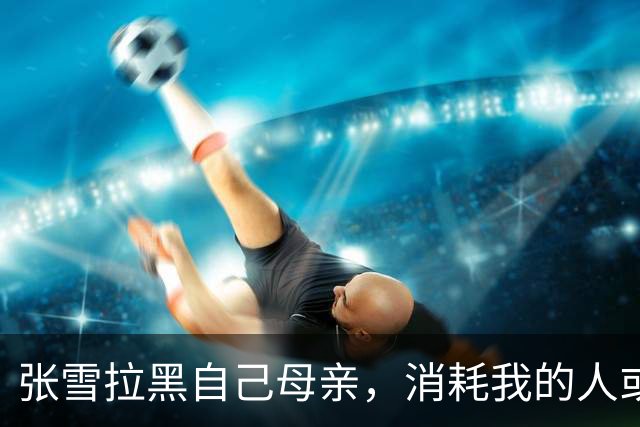 张雪拉黑自己母亲，消耗我的人或事会毫不犹豫砍掉；网友评论“妹妹从来不接受采访，一切都是为了哥哥好”，张雪回复：她很有分寸的