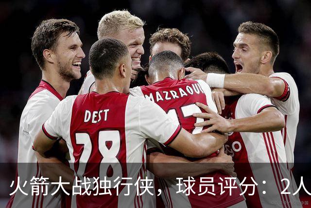 火箭大战独行侠，球员评分：2人满分、6人达标、1人崩盘