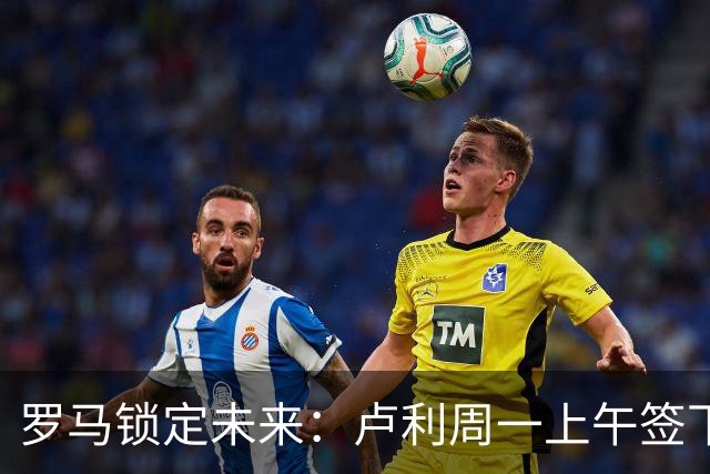 罗马锁定未来：卢利周一上午签下2031年新约