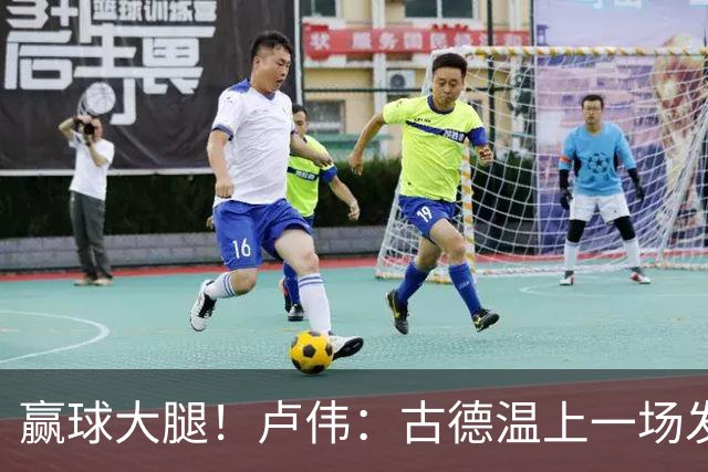 赢球大腿！卢伟：古德温上一场发挥不好是疲劳期 我对他非常信任